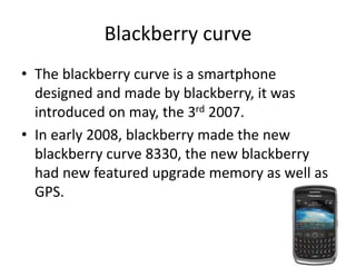 Blackberry curve
• The blackberry curve is a smartphone
designed and made by blackberry, it was
introduced on may, the 3rd 2007.
• In early 2008, blackberry made the new
blackberry curve 8330, the new blackberry
had new featured upgrade memory as well as
GPS.
 