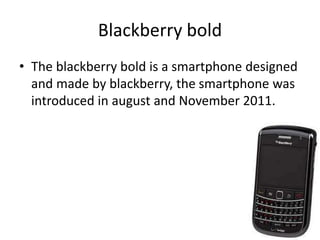 Blackberry bold
• The blackberry bold is a smartphone designed
and made by blackberry, the smartphone was
introduced in august and November 2011.
 