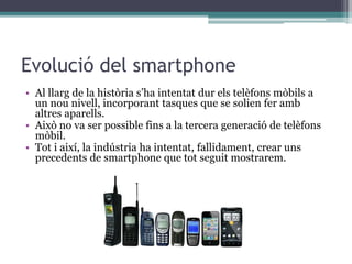 Evolució del smartphone
• Al llarg de la història s’ha intentat dur els telèfons mòbils a
un nou nivell, incorporant tasques que se solien fer amb
altres aparells.
• Això no va ser possible fins a la tercera generació de telèfons
mòbil.
• Tot i així, la indústria ha intentat, fallidament, crear uns
precedents de smartphone que tot seguit mostrarem.
 
