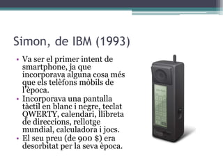 Simon, de IBM (1993)
• Va ser el primer intent de
smartphone, ja que
incorporava alguna cosa més
que els telèfons mòbils de
l’època.
• Incorporava una pantalla
tàctil en blanc i negre, teclat
QWERTY, calendari, llibreta
de direccions, rellotge
mundial, calculadora i jocs.
• El seu preu (de 900 $) era
desorbitat per la seva època.
 