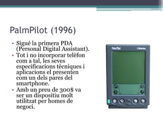 PalmPilot (1996)
• Sigué la primera PDA
(Personal Digital Assistant).
• Tot i no incorporar telèfon
com a tal, les seves
especificacions tècniques i
aplicacions el presenten
com un dels pares del
smartphone.
• Amb un preu de 300$ va
ser un dispositiu molt
utilitzat per homes de
negoci.
 