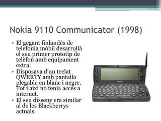 Nokia 9110 Communicator (1998)
• El gegant finlandès de
telefonia mòbil desarrollà
el seu primer prototip de
telèfon amb equipament
extra.
• Disposava d’un teclat
QWERTY amb pantalla
plegable en blanc i negre.
Tot i així no tenia accés a
internet.
• El seu disseny era similar
al de les Blackberrys
actuals.
 