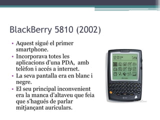 BlackBerry 5810 (2002)
• Aquest sigué el primer
smartphone.
• Incorporava totes les
aplicacions d’una PDA, amb
telèfon i accés a internet.
• La seva pantalla era en blanc i
negre.
• El seu principal inconvenient
era la manca d’altaveu que feia
que s’hagués de parlar
mitjançant auriculars.
 