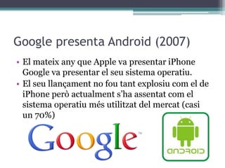 Google presenta Android (2007)
• El mateix any que Apple va presentar iPhone
Google va presentar el seu sistema operatiu.
• El seu llançament no fou tant explosiu com el de
iPhone però actualment s’ha assentat com el
sistema operatiu més utilitzat del mercat (casi
un 70%)
 