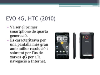 EVO 4G, HTC (2010)
• Va ser el primer
smartphone de quarta
generació.
• Es caracteritzava per
una pantalla més gran
amb millor resolució i
sobretot per l'ús de
xarxes 4G per a la
navegació a Internet.
 