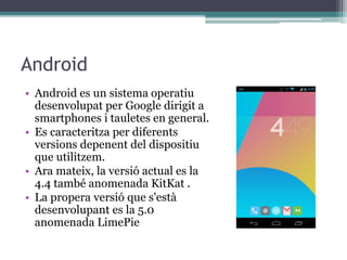 Android
• Android es un sistema operatiu
desenvolupat per Google dirigit a
smartphones i tauletes en general.
• Es caracteritza per diferents
versions depenent del dispositiu
que utilitzem.
• Ara mateix, la versió actual es la
4.4 també anomenada KitKat .
• La propera versió que s'està
desenvolupant es la 5.0
anomenada LimePie
 