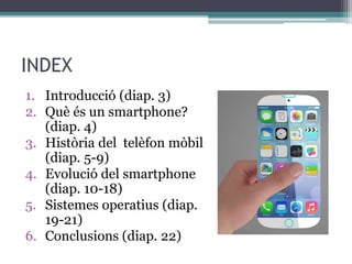 INDEX
1. Introducció (diap. 3)
2. Què és un smartphone?
(diap. 4)
3. Història del telèfon mòbil
(diap. 5-9)
4. Evolució del smartphone
(diap. 10-18)
5. Sistemes operatius (diap.
19-21)
6. Conclusions (diap. 22)
 