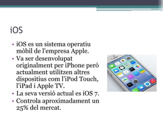 iOS
• iOS es un sistema operatiu
mòbil de l’empresa Apple.
• Va ser desenvolupat
originalment per iPhone però
actualment utilitzen altres
dispositius com l’iPod Touch,
l’iPad i Apple TV.
• La seva versió actual es iOS 7.
• Controla aproximadament un
25% del mercat.
 