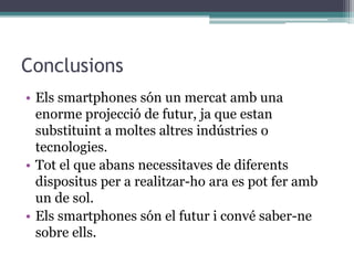 Conclusions
• Els smartphones són un mercat amb una
enorme projecció de futur, ja que estan
substituint a moltes altres indústries o
tecnologies.
• Tot el que abans necessitaves de diferents
dispositus per a realitzar-ho ara es pot fer amb
un de sol.
• Els smartphones són el futur i convé saber-ne
sobre ells.
 