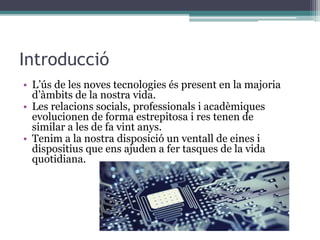 Introducció
• L’ús de les noves tecnologies és present en la majoria
d’àmbits de la nostra vida.
• Les relacions socials, professionals i acadèmiques
evolucionen de forma estrepitosa i res tenen de
similar a les de fa vint anys.
• Tenim a la nostra disposició un ventall de eines i
dispositius que ens ajuden a fer tasques de la vida
quotidiana.
 