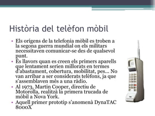 Història del telèfon mòbil
• Els orígens de la telefonia mòbil es troben a
la segona guerra mundial on els militars
necessitaven comunicar-se des de qualsevol
punt.
• És llavors quan es creen els primers aparells
que lentament serien millorats en termes
d’abastament, cobertura, mobilitat, pes... No
van arribar a ser considerats telèfons, ja que
s’assemblaven més a una ràdio.
• Al 1973, Martin Cooper, directiu de
Motorolla, realitzà la primera trucada de
mòbil a Nova York.
• Aquell primer prototip s’anomenà DynaTAC
8000X
 