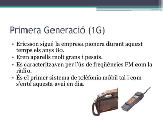 Primera Generació (1G)
• Ericsson sigué la empresa pionera durant aquest
temps els anys 80.
• Eren aparells molt grans i pesats.
• Es caracteritzaven per l’ús de freqüències FM com la
ràdio.
• És el primer sistema de telèfonia mòbil tal i com
s’enté aquesta avui en dia.
 
