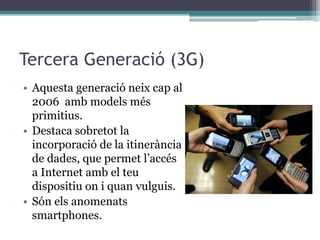 Tercera Generació (3G)
• Aquesta generació neix cap al
2006 amb models més
primitius.
• Destaca sobretot la
incorporació de la itinerància
de dades, que permet l’accés
a Internet amb el teu
dispositiu on i quan vulguis.
• Són els anomenats
smartphones.
 