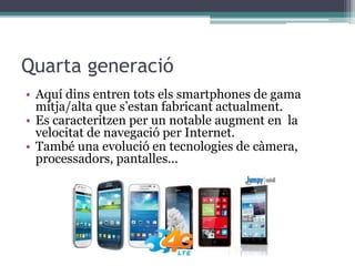 Quarta generació
• Aquí dins entren tots els smartphones de gama
mitja/alta que s’estan fabricant actualment.
• Es caracteritzen per un notable augment en la
velocitat de navegació per Internet.
• També una evolució en tecnologies de càmera,
processadors, pantalles...
 