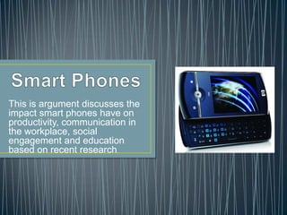 Smart Phones This is argument discusses the impact smart phones have on productivity, communication in the workplace, social engagement and education based on recent research. 