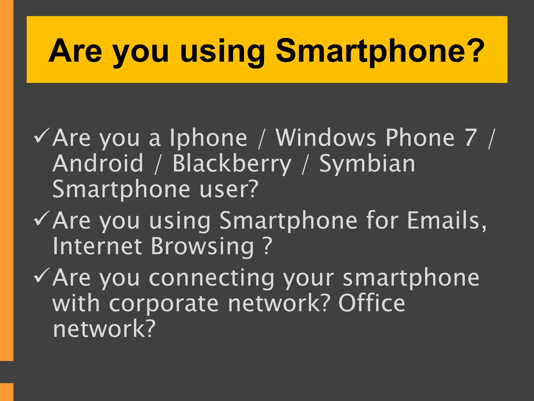 Are you using Smartphone?
Are you a Iphone / Windows Phone 7 /
Android / Blackberry / Symbian
Smartphone user?
Are you using Smartphone for Emails,
Internet Browsing ?
Are you connecting your smartphone
with corporate network? Office
network?