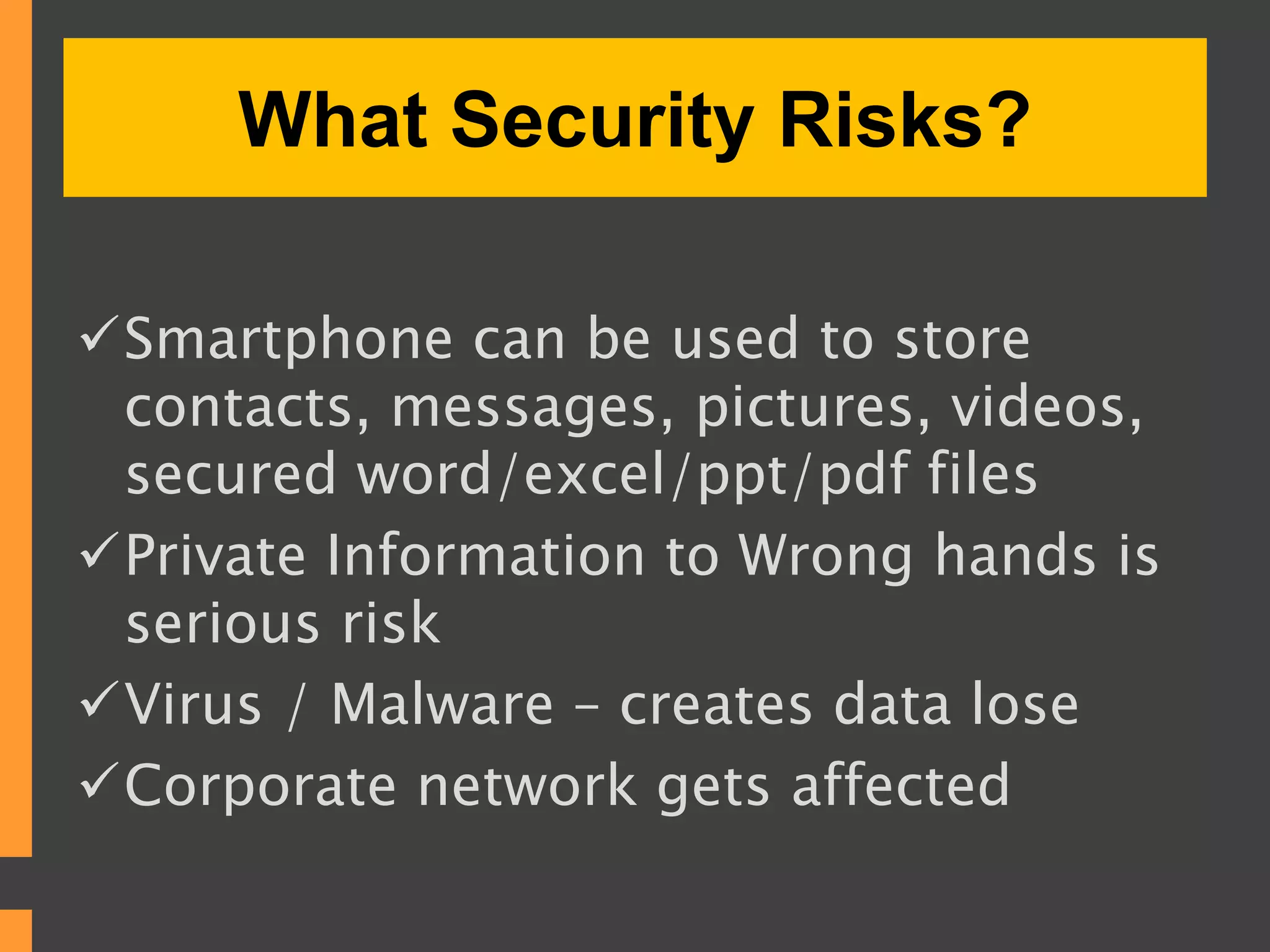 What Security Risks?
Smartphone can be used to store
contacts, messages, pictures, videos,
secured word/excel/ppt/pdf files
Private Information to Wrong hands is
serious risk
Virus / Malware – creates data lose
Corporate network gets affected