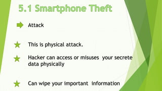 Attack
This is physical attack.
Hacker can access or misuses your secrete
data physically
Can wipe your important information
 