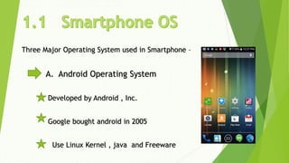 Three Major Operating System used in Smartphone –
A. Android Operating System
Developed by Android , Inc.
Google bought android in 2005
Use Linux Kernel , java and Freeware
 