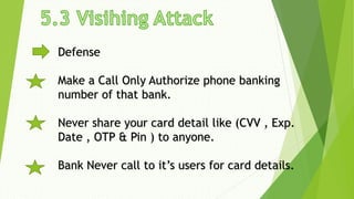Defense
Make a Call Only Authorize phone banking
number of that bank.
Never share your card detail like (CVV , Exp.
Date , OTP & Pin ) to anyone.
Bank Never call to it’s users for card details.
 