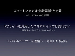 スマートフォンは”携帯電話”と定義
        ―これまでのノウハウを活用




PCサイトを流用したスマホサイトでは売れない
     ―自動変換ツール・PCベースのスマホサイト




モバイルユーザーを理解し、充実した接客を
 