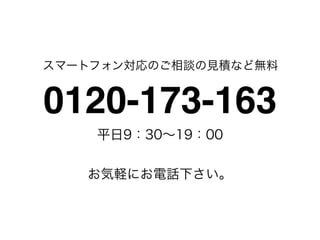 スマートフォン対応のご相談の見積など無料


0120-173-163
    平日9：30∼19：00


   お気軽にお電話下さい。
 