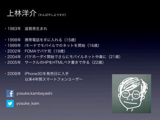 上林洋介        （かんばやしようすけ）




・1983年 滋賀県生まれ


・1998年 携帯電話を手に入れる（15歳）
・1999年 iモードでモバイルでのネットを開始（16歳）
・2002年 FOMAでパケ死（19歳）
・2004年 パケホーダイ開始でさらにモバイルネット中毒に（21歳）
・2005年 サークルのHPをHTMLベタ書きで作る（22歳）


・2008年 iPhone3Gを発売日に入手
      以来4年間スマートフォンユーザー


   yosuke.kambayashi

   yosuke_kam
 