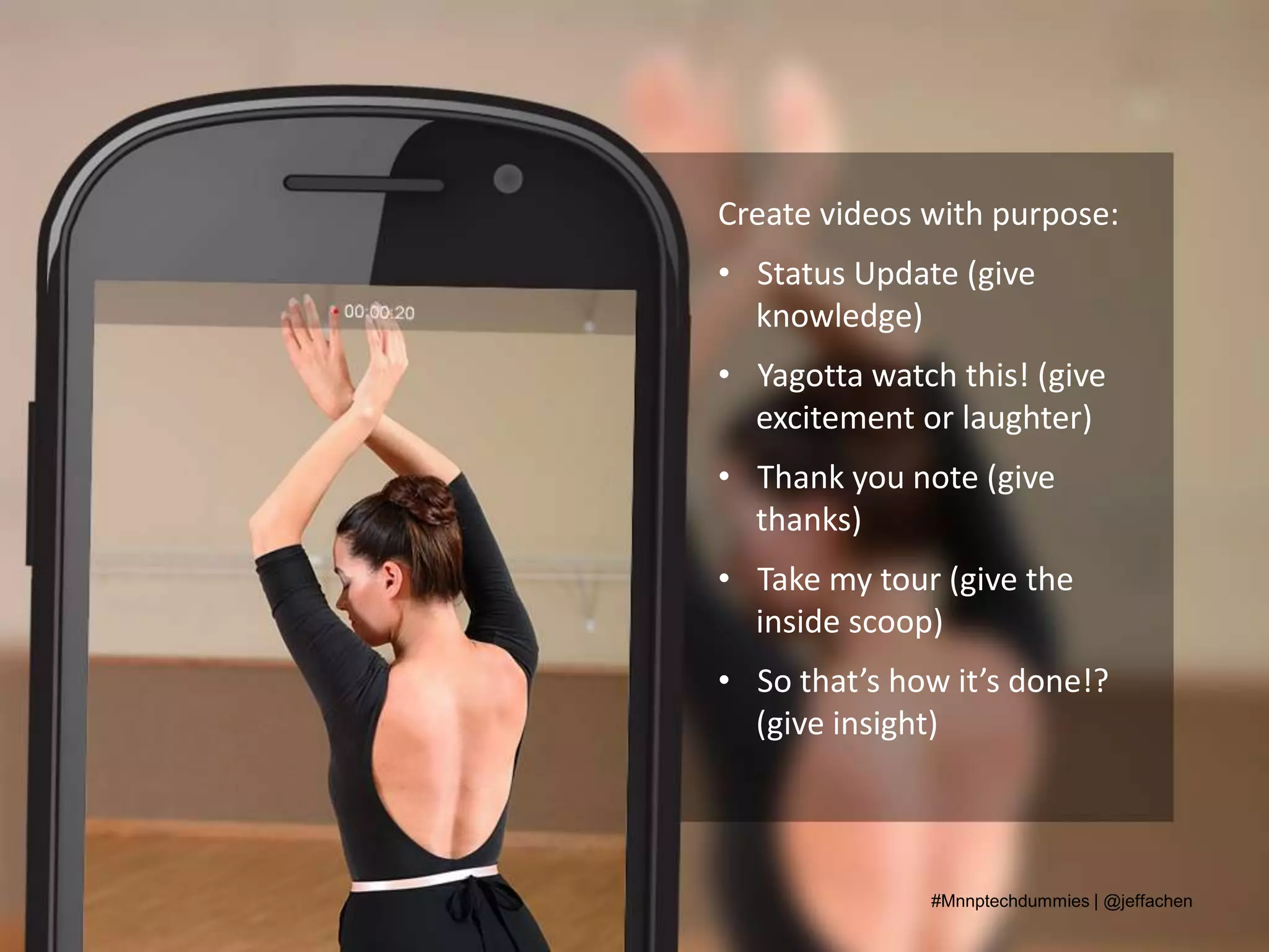 Create videos with purpose:
• Status Update (give
knowledge)
• Yagotta watch this! (give
excitement or laughter)
• Thank you note (give
thanks)
• Take my tour (give the
inside scoop)
• So that’s how it’s done!?
(give insight)
#Mnnptechdummies | @jeffachen
 