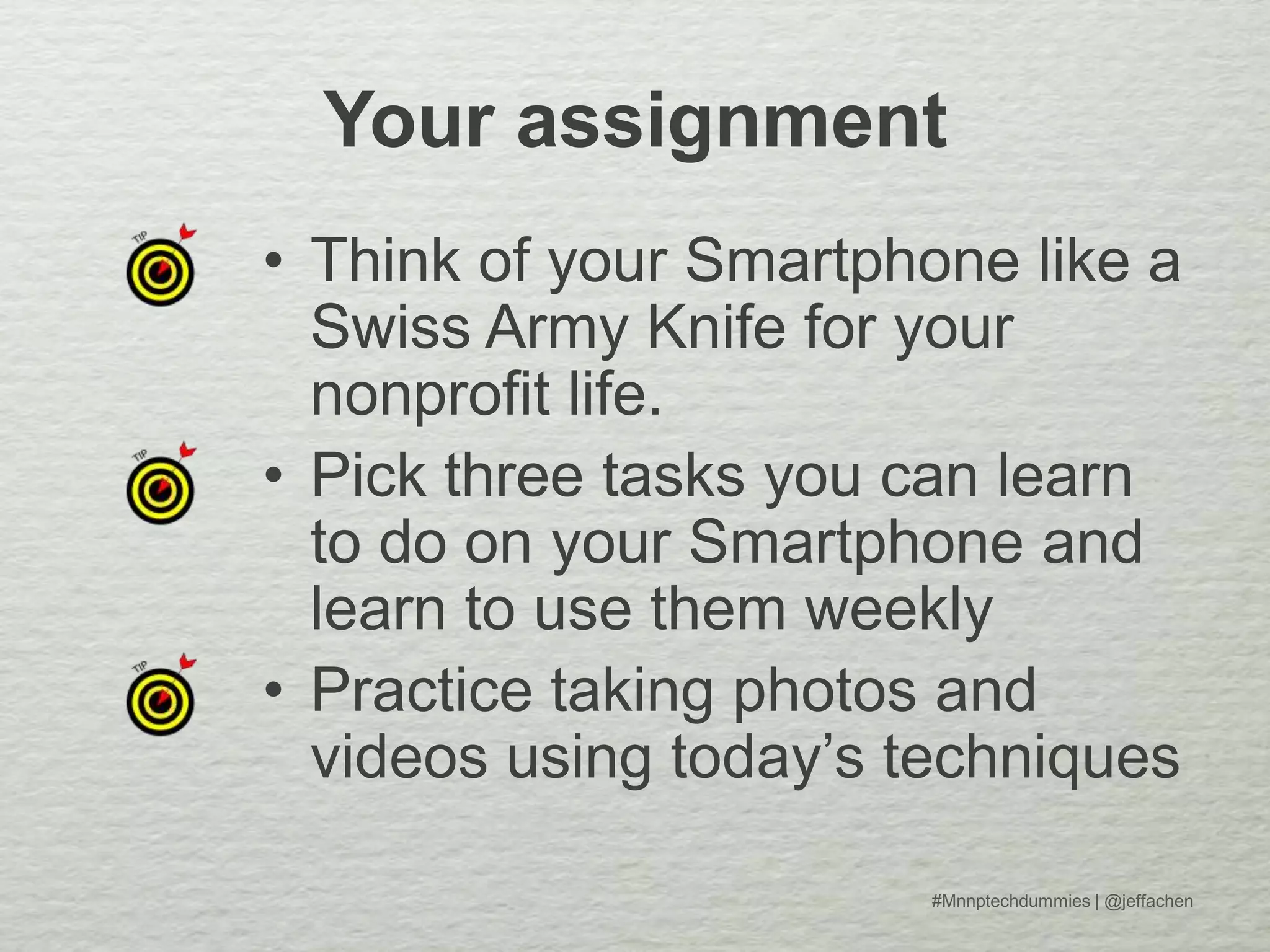 Your assignment
• Think of your Smartphone like a
Swiss Army Knife for your
nonprofit life.
• Pick three tasks you can learn
to do on your Smartphone and
learn to use them weekly
• Practice taking photos and
videos using today’s techniques
#Mnnptechdummies | @jeffachen
 