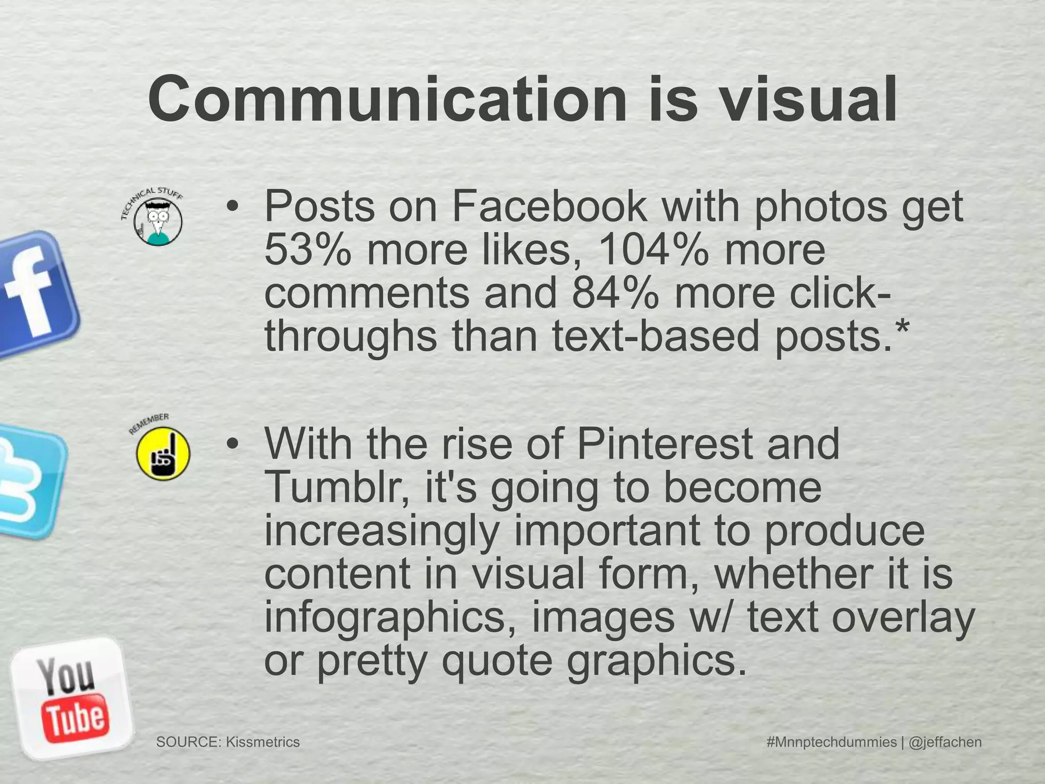 Communication is visual
• Posts on Facebook with photos get
53% more likes, 104% more
comments and 84% more click-
throughs than text-based posts.*
• With the rise of Pinterest and
Tumblr, it's going to become
increasingly important to produce
content in visual form, whether it is
infographics, images w/ text overlay
or pretty quote graphics.
#Mnnptechdummies | @jeffachenSOURCE: Kissmetrics
 