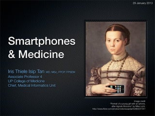 29 January 2013




Smartphones
& Medicine
Iris Thiele Isip Tan    MD, MSc, FPCP, FPSEM
Associate Professor 4
UP College of Medicine
Chief, Medical Informatics Unit



                                                                                               Image credit
                                                                  “Portrait of a young girl with an iphone,
                                                                    after Agnolo Bronzino” by Mike Licht.
                                               http://www.ﬂickr.com/photos/notionscapital/5286424197/
 