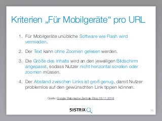Kriterien „Für Mobilgeräte“ pro URL
10
1. Für Mobilgeräte unübliche Software wie Flash wird
vermieden.
2. Der Text kann ohne Zoomen gelesen werden.
3. Die Größe des Inhalts wird an den jeweiligen Bildschirm
angepasst, sodass Nutzer nicht horizontal scrollen oder
zoomen müssen.
4. Der Abstand zwischen Links ist groß genug, damit Nutzer
problemlos auf den gewünschten Link tippen können.
Quelle: Google Webmaster Zentrale Blog (18.11.2014)
 