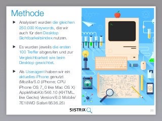 Methode
20
Analysiert wurden die gleichen
250.000 Keywords, die wir
auch für den Desktop
Sichtbarkeitsindex nutzen.
Es wurden jeweils die ersten
100 Treffer abgerufen und zur
Vergleichbarkeit wie beim
Desktop gewichtet.
Als Useragent haben wir ein
aktuelles iPhone genutzt
(Mozilla/5.0 (iPhone; CPU
iPhone OS 7_0 like Mac OS X)
AppleWebKit/546.10 (KHTML,
like Gecko) Version/6.0 Mobile/
7E18WD Safari/8536.25)
 
