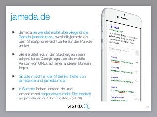 34
Jameda verwendet mobil überwiegend die
Domain jameda.mobi, weshalb jameda.de
beim Smartphone-Sichtbarkeitsindex Punkte
verliert
wie die Sitelinks in den Suchergebnissen
zeigen, ist es Google egal, ob die mobile
Version von URLs auf einer anderen Domain
liegen
Google mischt in den Sitelinks Treffer von
jameda.de und jameda.mobi
in Summe haben jameda.de und
jameda.mobi sogar etwas mehr Sichtbarkeit
als jameda.de auf dem Desktop (+3 %)
jameda.de
 