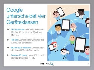Google
unterscheidet vier
Geräteklassen
6
Smartphones: wie etwa Android-
Geräte, iPhones oder Windows
Phones
Tablets: werden eher wie Desktop-
Computer behandelt
Multimedia-Telefone: unterstützen
nicht alle HTML5-Standards
Feature-Phones: unterstützen kein
standardmäßiges HTML
 