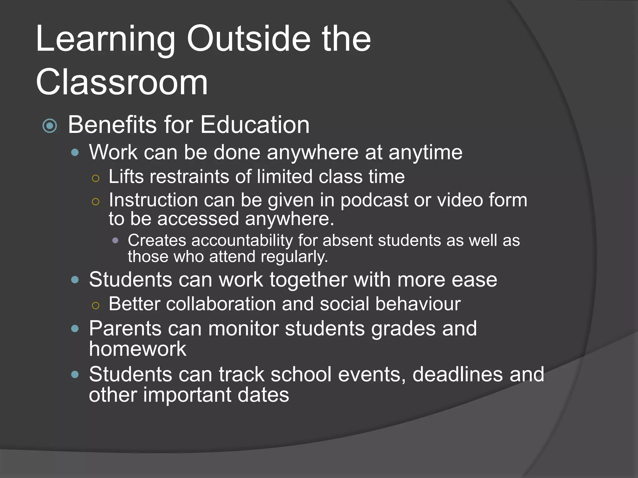 Learning Outside the
Classroom
   Benefits for Education
     Work can be done anywhere at anytime
      ○ Lifts restraints of limited class time
      ○ Instruction can be given in podcast or video form
        to be accessed anywhere.
         Creates accountability for absent students as well as
          those who attend regularly.
     Students can work together with more ease
      ○ Better collaboration and social behaviour
     Parents can monitor students grades and
      homework
     Students can track school events, deadlines and
      other important dates
 