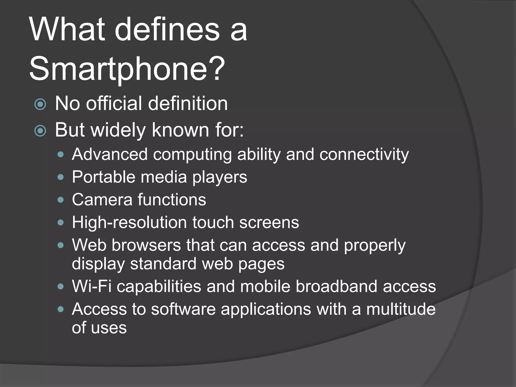 What defines a
Smartphone?
 No official definition
 But widely known for:
     Advanced computing ability and connectivity
     Portable media players
     Camera functions
     High-resolution touch screens
     Web browsers that can access and properly
      display standard web pages
     Wi-Fi capabilities and mobile broadband access
     Access to software applications with a multitude
      of uses
 