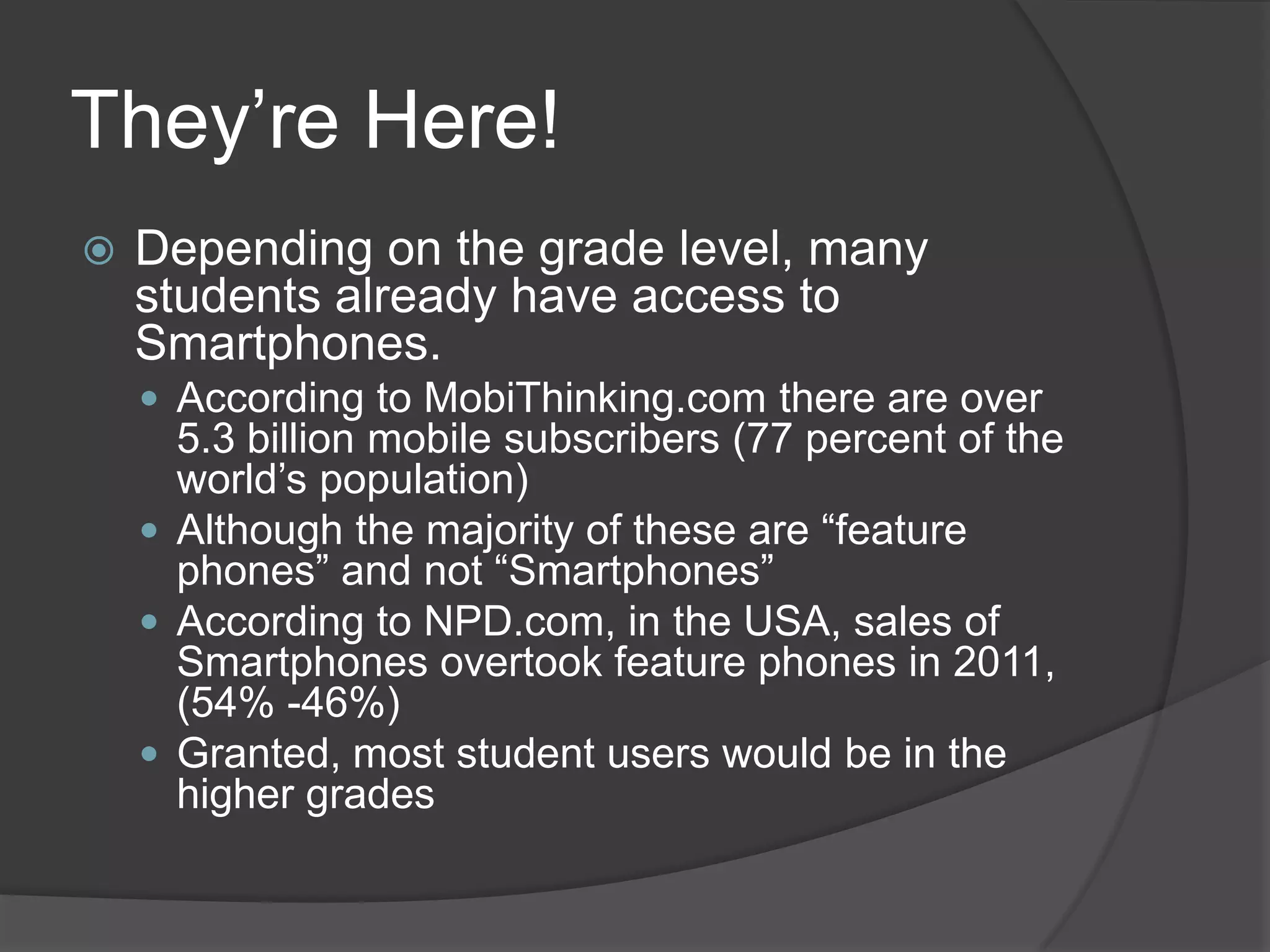 They’re Here!
   Depending on the grade level, many
    students already have access to
    Smartphones.
     According to MobiThinking.com there are over
      5.3 billion mobile subscribers (77 percent of the
      world’s population)
     Although the majority of these are “feature
      phones” and not “Smartphones”
     According to NPD.com, in the USA, sales of
      Smartphones overtook feature phones in 2011,
      (54% -46%)
     Granted, most student users would be in the
      higher grades
 
