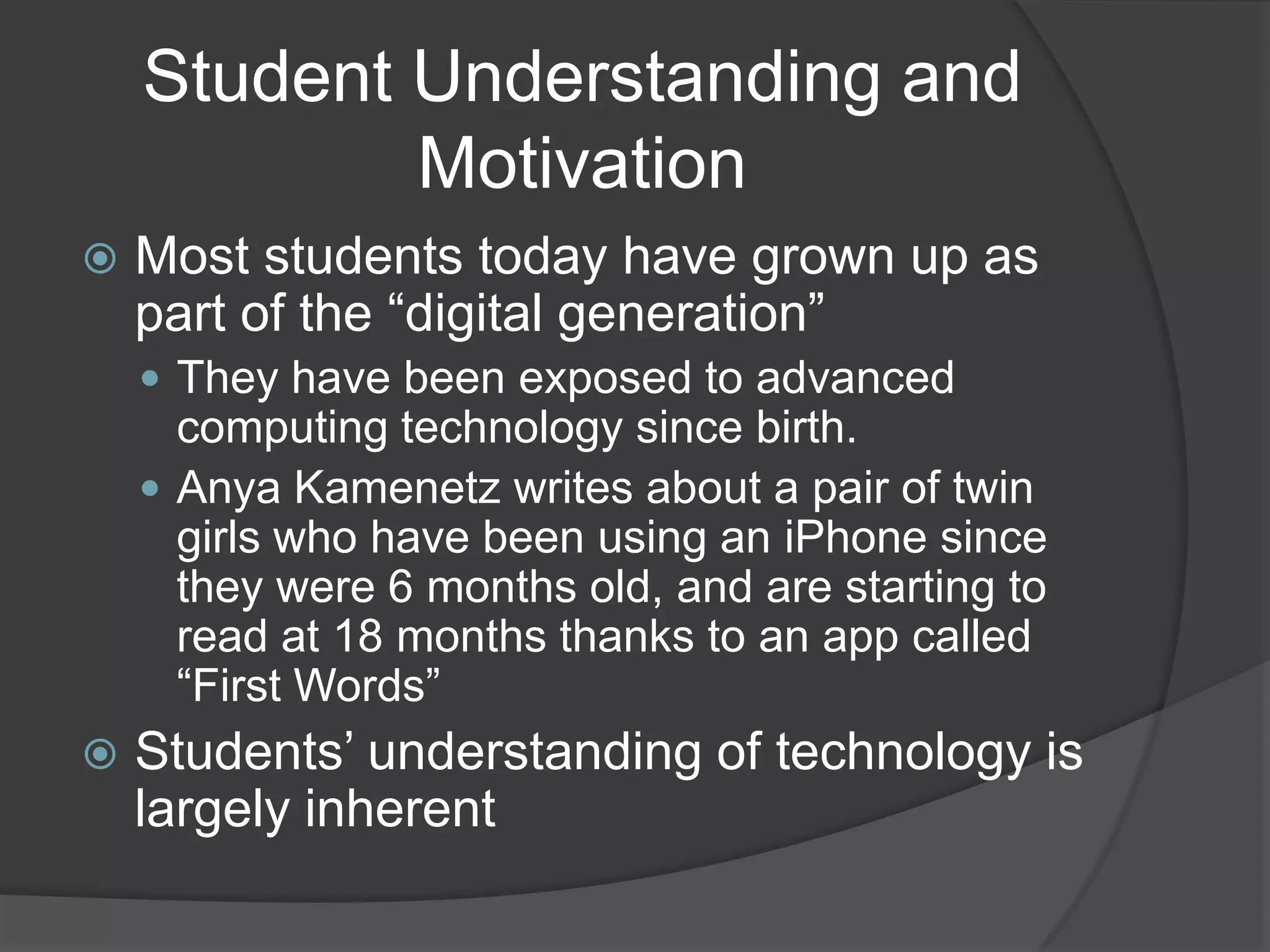 Student Understanding and
            Motivation
   Most students today have grown up as
    part of the “digital generation”
     They have been exposed to advanced
      computing technology since birth.
     Anya Kamenetz writes about a pair of twin
      girls who have been using an iPhone since
      they were 6 months old, and are starting to
      read at 18 months thanks to an app called
      “First Words”
   Students’ understanding of technology is
    largely inherent
 