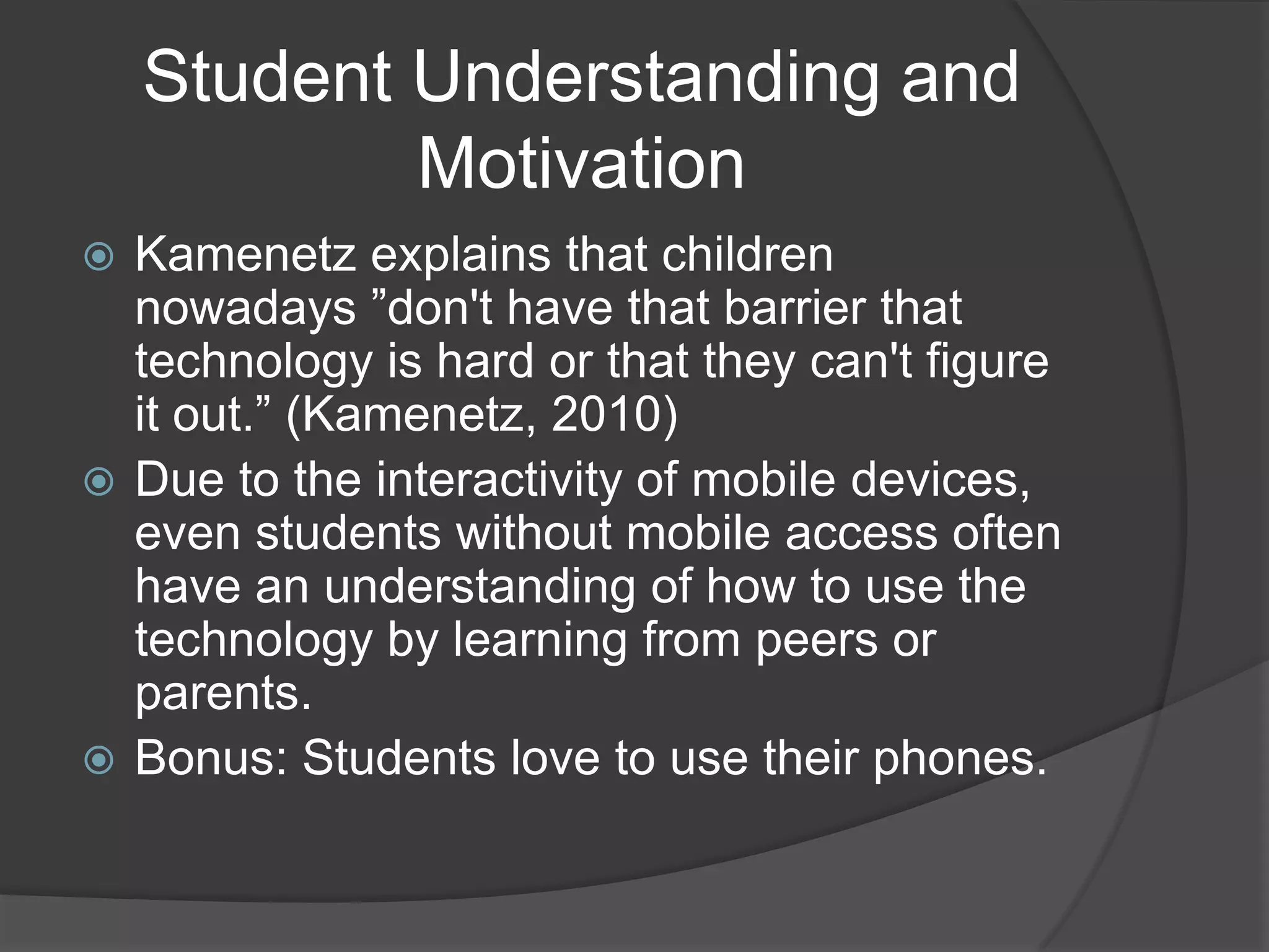 Student Understanding and
            Motivation
 Kamenetz explains that children
  nowadays ”don't have that barrier that
  technology is hard or that they can't figure
  it out.” (Kamenetz, 2010)
 Due to the interactivity of mobile devices,
  even students without mobile access often
  have an understanding of how to use the
  technology by learning from peers or
  parents.
 Bonus: Students love to use their phones.
 