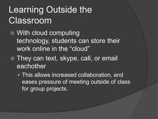 Learning Outside the
Classroom
 With cloud computing
  technology, students can store their
  work online in the “cloud”
 They can text, skype, call, or email
  eachother
     This allows increased collaboration, and
     eases pressure of meeting outside of class
     for group projects.
 