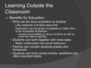 Learning Outside the
Classroom
   Benefits for Education
     Work can be done anywhere at anytime
      ○ Lifts restraints of limited class time
      ○ Instruction can be given in podcast or video form
        to be accessed anywhere.
         Creates accountability for absent students as well as
          those who attend regularly.
     Students can work together with more ease
      ○ Better collaboration and social behaviour
     Parents can monitor students grades and
      homework
     Students can track school events, deadlines and
      other important dates
 