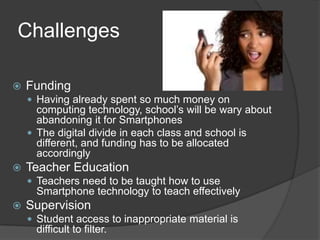 Challenges

   Funding
     Having already spent so much money on
      computing technology, school’s will be wary about
      abandoning it for Smartphones
     The digital divide in each class and school is
      different, and funding has to be allocated
      accordingly
   Teacher Education
     Teachers need to be taught how to use
      Smartphone technology to teach effectively
   Supervision
     Student access to inappropriate material is
      difficult to filter.
 