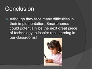 Conclusion
   Although they face many difficulties in
    their implementation, Smartphones
    could potentially be the next great piece
    of technology to inspire real learning in
    our classrooms!
 