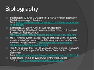 Bibliography
   Fearrington, C. (2011, October 8). Smartphones in Education
    [Web log message]. Retrieved
    from http://chrisfearrington.com/blog/2011/10/08/smartphones-
    in-education/
   Kamenetz, A. (2010, April 1). A Is for App: How
    Smartphones, Handheld Computers Sparked an Educational
    Revolution. Retrieved from
    http://www.fastcompany.com/magazine/144/a-is-for-app.html
   MobiThinking. (2011) Global mobile statistics 2011: all quality
    mobile marketing research, mobile Web stats, subscribers, ad
    revenue, usage, trends… http://mobithinking.com/mobile-
    marketing-tools/latest-mobile-stats
   The NPD Group, Inc. (2011) Verizon's iPhone Sales Help Make
    Apple the Third-Largest Mobile Phone Brand in the U.S.
    Retrieved
    from https://www.npd.com/press/releases/press_110428.html
   Smartphone. (n.d.). In Wikipedia. Retrieved October
    17, from http://en.wikipedia.org/wiki/Smartphone
 