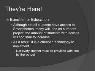They’re Here!
   Benefits for Education
     Although not all students have access to
      Smartphones, many will, and as numbers
      project, the amount of students with access
      will continue to increase.
     As a result, it is a cheaper technology to
      implement
      ○ Not every student must be provided with one
       by the school
 