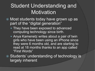 Student Understanding and
            Motivation
   Most students today have grown up as
    part of the “digital generation”
     They have been exposed to advanced
      computing technology since birth.
     Anya Kamenetz writes about a pair of twin
      girls who have been using an iPhone since
      they were 6 months old, and are starting to
      read at 18 months thanks to an app called
      “First Words”
   Students’ understanding of technology is
    largely inherent
 
