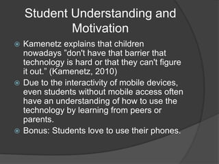 Student Understanding and
            Motivation
 Kamenetz explains that children
  nowadays ”don't have that barrier that
  technology is hard or that they can't figure
  it out.” (Kamenetz, 2010)
 Due to the interactivity of mobile devices,
  even students without mobile access often
  have an understanding of how to use the
  technology by learning from peers or
  parents.
 Bonus: Students love to use their phones.
 