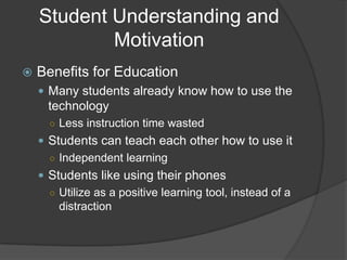 Student Understanding and
            Motivation
   Benefits for Education
     Many students already know how to use the
      technology
      ○ Less instruction time wasted
     Students can teach each other how to use it
      ○ Independent learning
     Students like using their phones
      ○ Utilize as a positive learning tool, instead of a
        distraction
 