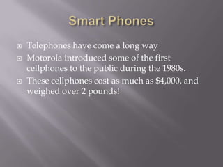    Telephones have come a long way
   Motorola introduced some of the first
    cellphones to the public during the 1980s.
   These cellphones cost as much as $4,000, and
    weighed over 2 pounds!
 